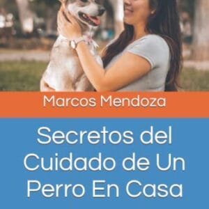 Secretos del Cuidado de Un Perro En Casa: Todo Lo Que Debes Saber Sobre La Crianza, Salud y Alimentación de Tu Amigo Peludo